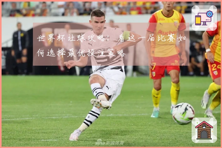 世界杯让球攻略：看这一届比赛如何选择最优投注策略